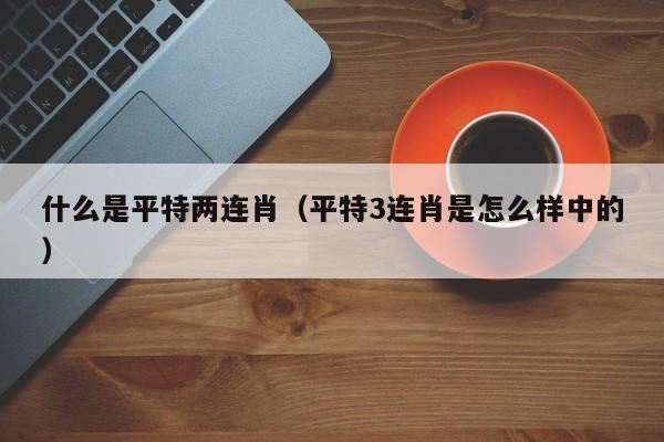什么是平特两连肖（平特3连肖是怎么样中的）