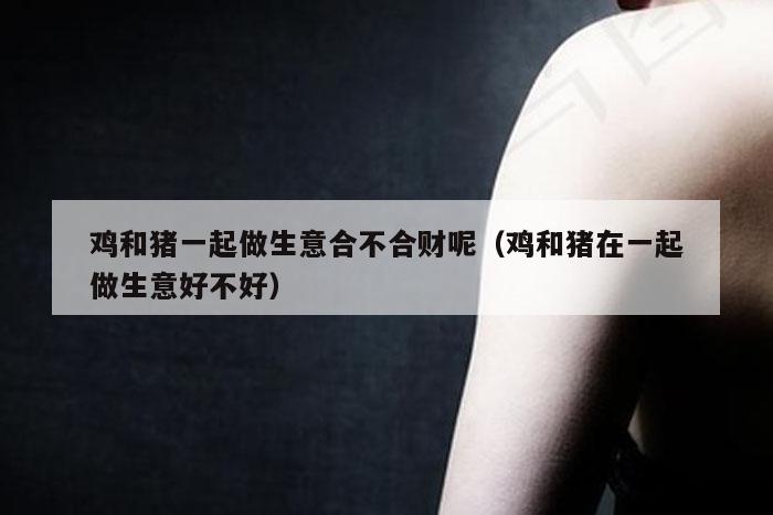 鸡和猪一起做生意合不合财呢（鸡和猪在一起做生意好不好）