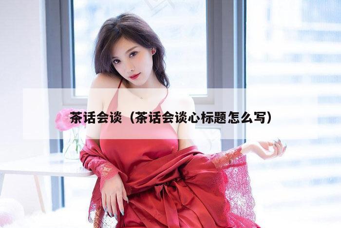 茶话会谈（茶话会谈心标题怎么写）